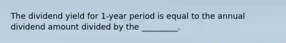 The dividend yield for 1-year period is equal to the annual dividend amount divided by the _________.