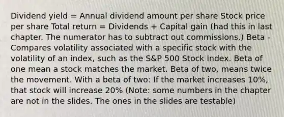 Dividend yield = Annual dividend amount per share Stock price per share Total return = Dividends + Capital gain (had this in last chapter. The numerator has to subtract out commissions.) Beta - Compares volatility associated with a specific stock with the volatility of an index, such as the S&P 500 Stock Index. Beta of one mean a stock matches the market. Beta of two, means twice the movement. With a beta of two: If the market increases 10%, that stock will increase 20% (Note: some numbers in the chapter are not in the slides. The ones in the slides are testable)