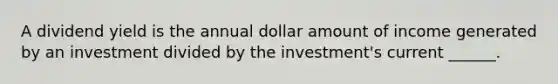 A dividend yield is the annual dollar amount of income generated by an investment divided by the investment's current ______.