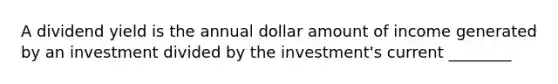 A dividend yield is the annual dollar amount of income generated by an investment divided by the investment's current ________