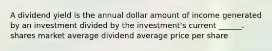 A dividend yield is the annual dollar amount of income generated by an investment divided by the investment's current ______. shares market average dividend average price per share