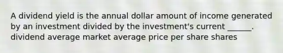 A dividend yield is the annual dollar amount of income generated by an investment divided by the investment's current ______. dividend average market average price per share shares