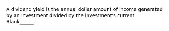 A dividend yield is the annual dollar amount of income generated by an investment divided by the investment's current Blank______.