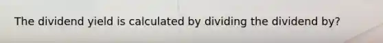 The dividend yield is calculated by dividing the dividend by?