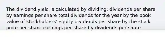 The dividend yield is calculated by dividing: dividends per share by earnings per share total dividends for the year by the book value of stockholders' equity dividends per share by the stock price per share earnings per share by dividends per share