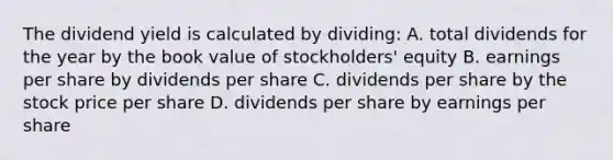 The dividend yield is calculated by dividing: A. total dividends for the year by the book value of stockholders' equity B. earnings per share by dividends per share C. dividends per share by the stock price per share D. dividends per share by earnings per share