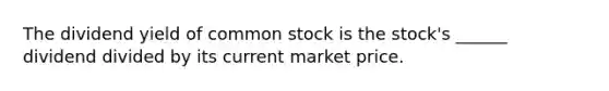 The dividend yield of common stock is the stock's ______ dividend divided by its current market price.