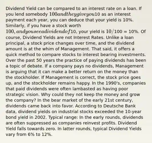 Dividend Yield can be compared to an interest rate on a loan. If you lend somebody 100 and they give you10 as an interest payment each year, you can deduce that your yield is 10%. Similarly, if you have a stock worth 100, and you see a dividend of10, your yield is 10/100 = 10%. Of course, Dividend Yields are not Interest Rates. Unlike a loan principal, a stock price changes over time, and the dividend amount is at the whim of Management. That said, it offers a quick method to compare stocks to interest bearing investments. Over the past 50 years the practice of paying dividends has been a topic of debate. If a company pays no dividends, Management is arguing that it can make a better return on the money than the stockholder. If Management is correct, the stock price goes up, and the stockholder remains happy. In the 1990's, companies that paid dividends were often lambasted as having poor strategic vision. Why could they not keep the money and grow the company? In the bear market of the early 21st century, dividends came back into favor. According to Deutsche Bank data, dividend yields on industrial stocks exceeded the 10-year bond yield in 2002. Typical range: In the early rounds, dividends are often suppressed as companies reinvest profits. Dividend Yield falls towards zero. In latter rounds, typical Dividend Yields vary from 6% to 12%.