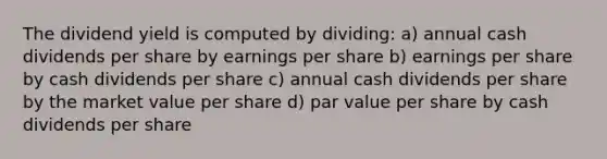 The dividend yield is computed by dividing: a) annual cash dividends per share by earnings per share b) earnings per share by cash dividends per share c) annual cash dividends per share by the market value per share d) par value per share by cash dividends per share