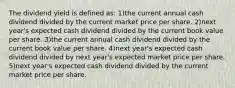 The dividend yield is defined as: 1)the current annual cash dividend divided by the current market price per share. 2)next year's expected cash dividend divided by the current book value per share. 3)the current annual cash dividend divided by the current book value per share. 4)next year's expected cash dividend divided by next year's expected market price per share. 5)next year's expected cash dividend divided by the current market price per share.