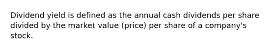 Dividend yield is defined as the annual cash dividends per share divided by the market value (price) per share of a company's stock.