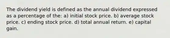 The dividend yield is defined as the annual dividend expressed as a percentage of the: a) initial stock price. b) average stock price. c) ending stock price. d) total annual return. e) capital gain.