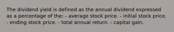 The dividend yield is defined as the annual dividend expressed as a percentage of the: - average stock price. - initial stock price. - ending stock price. - total annual return. - capital gain.