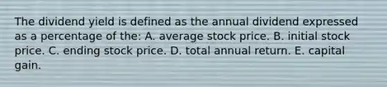 The dividend yield is defined as the annual dividend expressed as a percentage of the: A. average stock price. B. initial stock price. C. ending stock price. D. total annual return. E. capital gain.