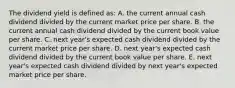 The dividend yield is defined as: A. the current annual cash dividend divided by the current market price per share. B. the current annual cash dividend divided by the current book value per share. C. next year's expected cash dividend divided by the current market price per share. D. next year's expected cash dividend divided by the current book value per share. E. next year's expected cash dividend divided by next year's expected market price per share.