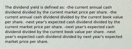 The dividend yield is defined as: -the current annual cash dividend divided by the current market price per share. -the current annual cash dividend divided by the current book value per share. -next year's expected cash dividend divided by the current market price per share. -next year's expected cash dividend divided by the current book value per share. -next year's expected cash dividend divided by next year's expected market price per share.