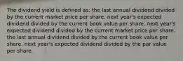 The dividend yield is defined as: the last annual dividend divided by the current market price per share. next year's expected dividend divided by the current book value per share. next year's expected dividend divided by the current market price per share. the last annual dividend divided by the current book value per share. next year's expected dividend divided by the par value per share.