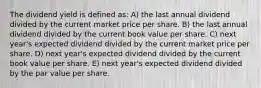 The dividend yield is defined as: A) the last annual dividend divided by the current market price per share. B) the last annual dividend divided by the current book value per share. C) next year's expected dividend divided by the current market price per share. D) next year's expected dividend divided by the current book value per share. E) next year's expected dividend divided by the par value per share.