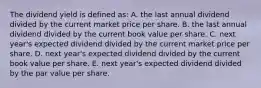 The dividend yield is defined as: A. the last annual dividend divided by the current market price per share. B. the last annual dividend divided by the current book value per share. C. next year's expected dividend divided by the current market price per share. D. next year's expected dividend divided by the current book value per share. E. next year's expected dividend divided by the par value per share.