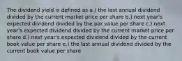 The dividend yield is defined as a.) the last annual dividend divided by the current market price per share b.) next year's expected dividend divided by the par value per share c.) next year's expected dividend divided by the current market price per share d.) next year's expected dividend divided by the current book value per share e.) the last annual dividend divided by the current book value per share