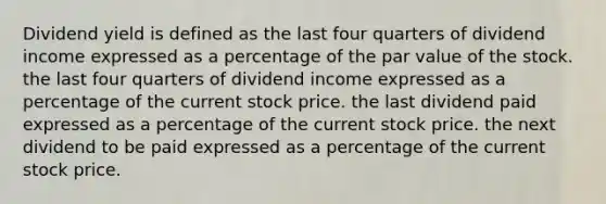 Dividend yield is defined as the last four quarters of dividend income expressed as a percentage of the par value of the stock. the last four quarters of dividend income expressed as a percentage of the current stock price. the last dividend paid expressed as a percentage of the current stock price. the next dividend to be paid expressed as a percentage of the current stock price.