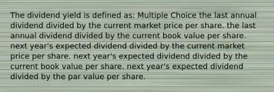 The dividend yield is defined as: Multiple Choice the last annual dividend divided by the current market price per share. the last annual dividend divided by the current book value per share. next year's expected dividend divided by the current market price per share. next year's expected dividend divided by the current book value per share. next year's expected dividend divided by the par value per share.