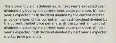 The dividend yield is defined as: a) next year's expected cash dividend divided by the current book value per share. b) next year's expected cash dividend divided by the current market price per share. c) the current annual cash dividend divided by the current market price per share. d) the current annual cash dividend divided by the current book value per share. e) next year's expected cash dividend divided by next year's expected market price per share.