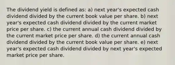 The dividend yield is defined as: a) next year's expected cash dividend divided by the current book value per share. b) next year's expected cash dividend divided by the current market price per share. c) the current annual cash dividend divided by the current market price per share. d) the current annual cash dividend divided by the current book value per share. e) next year's expected cash dividend divided by next year's expected market price per share.