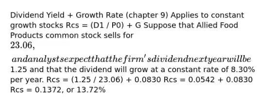 Dividend Yield + Growth Rate (chapter 9) Applies to constant growth stocks Rcs = (D1 / P0) + G Suppose that Allied Food Products common stock sells for 23.06, and analysts expect that the firm's dividend next year will be1.25 and that the dividend will grow at a constant rate of 8.30% per year. Rcs = (1.25 / 23.06) + 0.0830 Rcs = 0.0542 + 0.0830 Rcs = 0.1372, or 13.72%