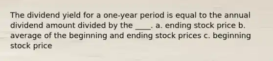 The dividend yield for a one-year period is equal to the annual dividend amount divided by the ____. a. ending stock price b. average of the beginning and ending stock prices c. beginning stock price