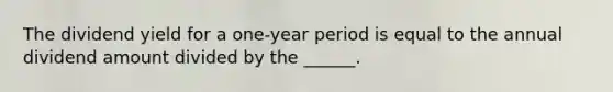 The dividend yield for a one-year period is equal to the annual dividend amount divided by the ______.