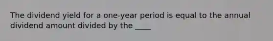 The dividend yield for a one-year period is equal to the annual dividend amount divided by the ____