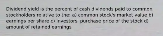 Dividend yield is the percent of cash dividends paid to common stockholders relative to the: a) common stock's market value b) earnings per share c) investors' purchase price of the stock d) amount of retained earnings