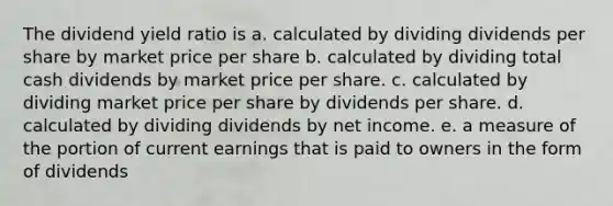 The dividend yield ratio is a. calculated by dividing dividends per share by market price per share b. calculated by dividing total cash dividends by market price per share. c. calculated by dividing market price per share by dividends per share. d. calculated by dividing dividends by net income. e. a measure of the portion of current earnings that is paid to owners in the form of dividends