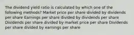 The dividend yield ratio is calculated by which one of the following methods? Market price per share divided by dividends per share Earnings per share divided by dividends per share Dividends per share divided by market price per share Dividends per share divided by earnings per share