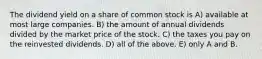 The dividend yield on a share of common stock is A) available at most large companies. B) the amount of annual dividends divided by the market price of the stock. C) the taxes you pay on the reinvested dividends. D) all of the above. E) only A and B.