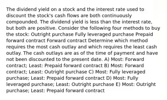 The dividend yield on a stock and the interest rate used to discount the stock's cash flows are both continuously compounded. The dividend yield is less than the interest rate, but both are positive. Consider the following four methods to buy the stock: Outright purchase Fully leveraged purchase Prepaid forward contract Forward contract Determine which method requires the most cash outlay and which requires the least cash outlay. The cash outlays are as of the time of payment and have not been discounted to the present date. A) Most: Forward contract; Least: Prepaid forward contract B) Most: Forward contract; Least: Outright purchase C) Most: Fully leveraged purchase; Least: Prepaid forward contract D) Most: Fully leveraged purchase; Least: Outright purchase E) Most: Outright purchase; Least: Prepaid forward contract