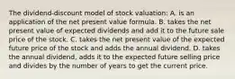 The dividend-discount model of stock valuation: A. is an application of the net present value formula. B. takes the net present value of expected dividends and add it to the future sale price of the stock. C. takes the net present value of the expected future price of the stock and adds the annual dividend. D. takes the annual dividend, adds it to the expected future selling price and divides by the number of years to get the current price.