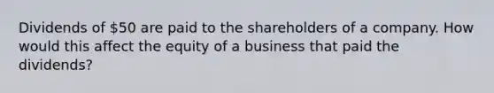 Dividends of 50 are paid to the shareholders of a company. How would this affect the equity of a business that paid the dividends?