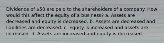 Dividends of 50 are paid to the shareholders of a company. How would this affect the equity of a business? a. Assets are decreased and equity is decreased. b. Assets are decreased and liabilities are decreased. c. Equity is increased and assets are increased. d. Assets are increased and equity is decreased.