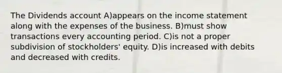 The Dividends account A)appears on the <a href='https://www.questionai.com/knowledge/kCPMsnOwdm-income-statement' class='anchor-knowledge'>income statement</a> along with the expenses of the business. B)must show transactions every accounting period. C)is not a proper subdivision of stockholders' equity. D)is increased with debits and decreased with credits.