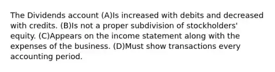 The Dividends account (A)Is increased with debits and decreased with credits. (B)Is not a proper subdivision of stockholders' equity. (C)Appears on the income statement along with the expenses of the business. (D)Must show transactions every accounting period.