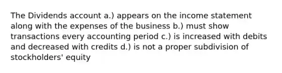 The Dividends account a.) appears on the <a href='https://www.questionai.com/knowledge/kCPMsnOwdm-income-statement' class='anchor-knowledge'>income statement</a> along with the expenses of the business b.) must show transactions every accounting period c.) is increased with debits and decreased with credits d.) is not a proper subdivision of stockholders' equity