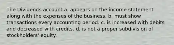 The Dividends account a. appears on the income statement along with the expenses of the business. b. must show transactions every accounting period. c. is increased with debits and decreased with credits. d. is not a proper subdivision of stockholders' equity.