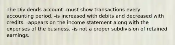 The Dividends account -must show transactions every accounting period. -is increased with debits and decreased with credits. -appears on the income statement along with the expenses of the business. -is not a proper subdivision of retained earnings.