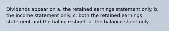 Dividends appear on a. the retained earnings statement only. b. the income statement only. c. both the retained earnings statement and the balance sheet. d. the balance sheet only.