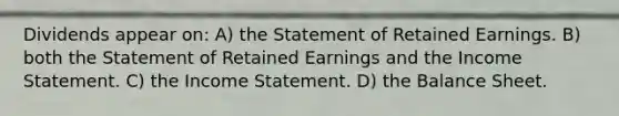 Dividends appear on: A) the Statement of Retained Earnings. B) both the Statement of Retained Earnings and the <a href='https://www.questionai.com/knowledge/kCPMsnOwdm-income-statement' class='anchor-knowledge'>income statement</a>. C) the Income Statement. D) the Balance Sheet.