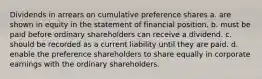 Dividends in arrears on cumulative preference shares a. are shown in equity in the statement of financial position. b. must be paid before ordinary shareholders can receive a dividend. c. should be recorded as a current liability until they are paid. d. enable the preference shareholders to share equally in corporate earnings with the ordinary shareholders.