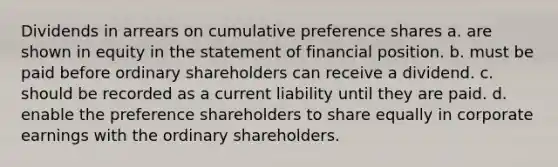 Dividends in arrears on cumulative preference shares a. are shown in equity in the statement of financial position. b. must be paid before ordinary shareholders can receive a dividend. c. should be recorded as a current liability until they are paid. d. enable the preference shareholders to share equally in corporate earnings with the ordinary shareholders.