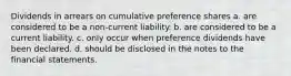 Dividends in arrears on cumulative preference shares a. are considered to be a non-current liability. b. are considered to be a current liability. c. only occur when preference dividends have been declared. d. should be disclosed in the notes to the financial statements.